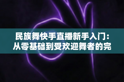 民族舞快手直播新手入门：从零基础到受欢迎舞者的完整指南