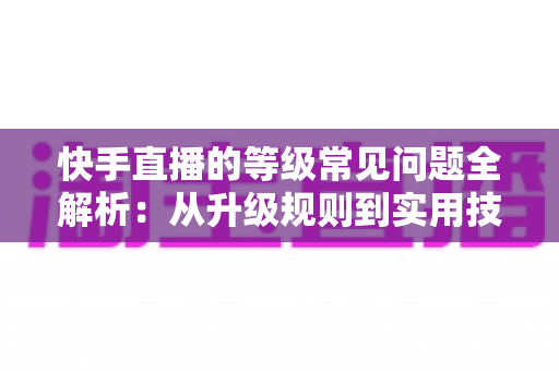 快手直播的等级常见问题全解析:从升级规则到实用技巧,一文读懂等级体系 快手直播的等级常见问题全解析:从升级规则到实用技巧,一文读懂等级体系