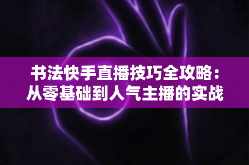 书法快手直播技巧全攻略:从零基础到人气主播的实战秘诀 书法快手直播技巧全攻略:从零基础到人气主播的实战秘诀
