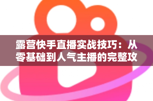 露营快手直播实战技巧：从零基础到人气主播的完整攻略，助你轻松涨粉变现