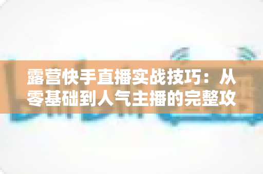 露营快手直播实战技巧：从零基础到人气主播的完整攻略，助你轻松涨粉变现