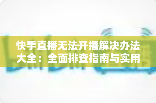 快手直播无法开播解决办法大全：全面排查指南与实用修复技巧助你快速恢复直播