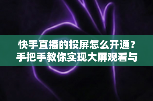 快手直播的投屏怎么开通？手把手教你实现大屏观看与开播全流程