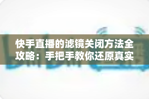 快手直播的滤镜关闭方法全攻略：手把手教你还原真实自然的直播画面