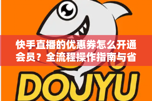 快手直播的优惠券怎么开通会员?全流程操作指南与省钱技巧详解 快手直播的优惠券怎么开通会员?全流程操作指南与省钱技巧详解