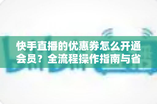 快手直播的优惠券怎么开通会员?全流程操作指南与省钱技巧详解 快手直播的优惠券怎么开通会员?全流程操作指南与省钱技巧详解