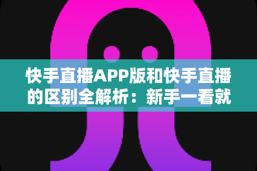 快手直播APP版和快手直播的区别全解析：新手一看就懂的选择指南