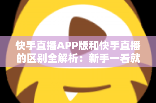 快手直播APP版和快手直播的区别全解析：新手一看就懂的选择指南