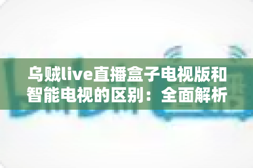乌贼live直播盒子电视版和智能电视的区别:全面解析助你选对观影设备 乌贼live直播盒子电视版和智能电视的区别:全面解析助你选对观影设备