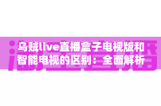 乌贼live直播盒子电视版和智能电视的区别:全面解析助你选对观影设备 乌贼live直播盒子电视版和智能电视的区别:全面解析助你选对观影设备