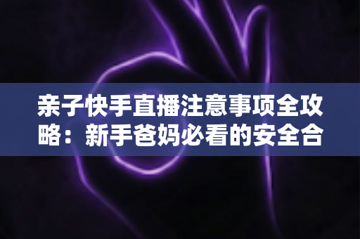 亲子快手直播注意事项全攻略:新手爸妈必看的安全合规与高质量直播指南 亲子快手直播注意事项全攻略:新手爸妈必看的安全合规与高质量直播指南