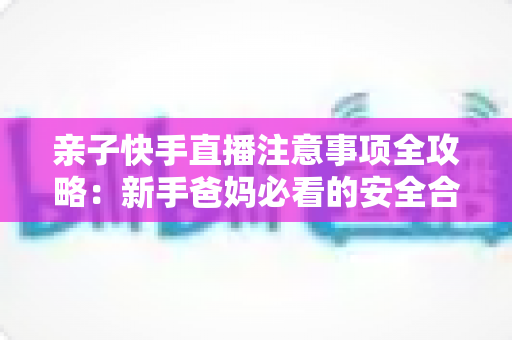 亲子快手直播注意事项全攻略:新手爸妈必看的安全合规与高质量直播指南 亲子快手直播注意事项全攻略:新手爸妈必看的安全合规与高质量直播指南