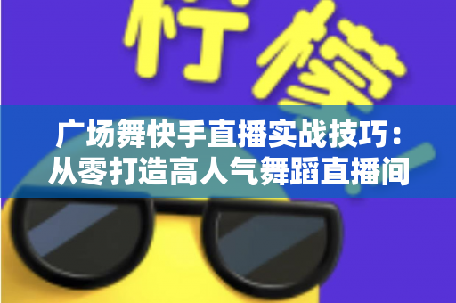 广场舞快手直播实战技巧：从零打造高人气舞蹈直播间的完整攻略