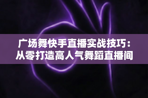 广场舞快手直播实战技巧：从零打造高人气舞蹈直播间的完整攻略