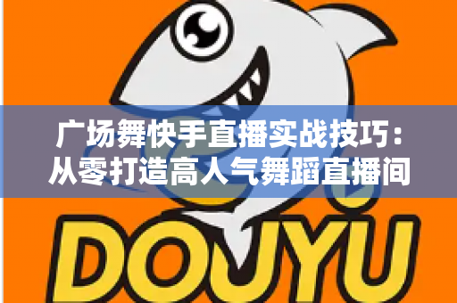 广场舞快手直播实战技巧：从零打造高人气舞蹈直播间的完整攻略