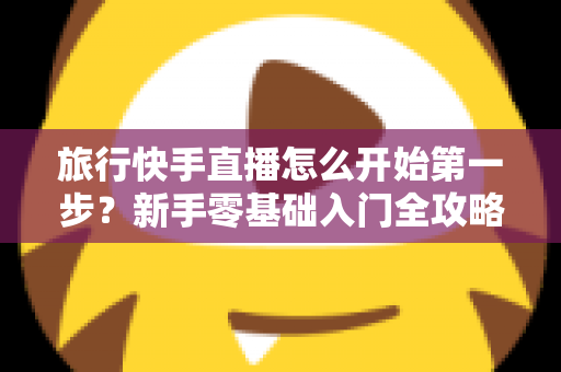 旅行快手直播怎么开始第一步？新手零基础入门全攻略，助你快速开启边走边播的精彩旅程