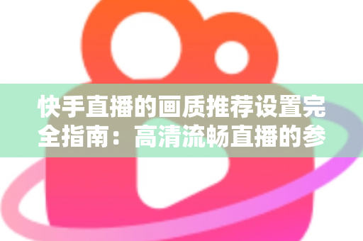快手直播的画质推荐设置完全指南：高清流畅直播的参数配置与优化技巧