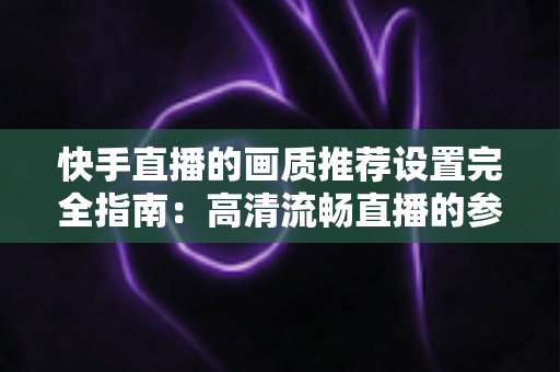 快手直播的画质推荐设置完全指南：高清流畅直播的参数配置与优化技巧