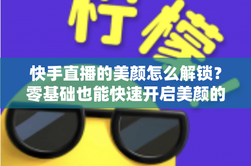 快手直播的美颜怎么解锁？零基础也能快速开启美颜的完整实用指南