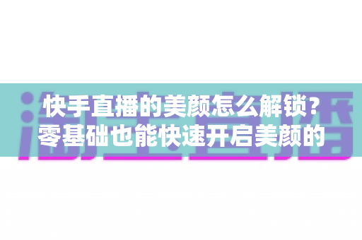 快手直播的美颜怎么解锁？零基础也能快速开启美颜的完整实用指南