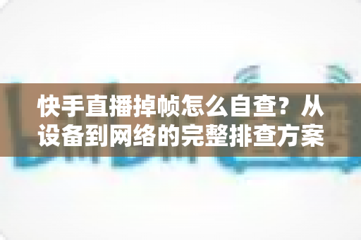 快手直播掉帧怎么自查?从设备到网络的完整排查方案,助你稳定开播不掉线 快手直播掉帧怎么自查?从设备到网络的完整排查方案,助你稳定开播不掉线