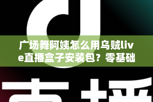广场舞阿姨怎么用乌贼live直播盒子安装包?零基础也能学会的直播全攻略 广场舞阿姨怎么用乌贼live直播盒子安装包?零基础也能学会的直播全攻略