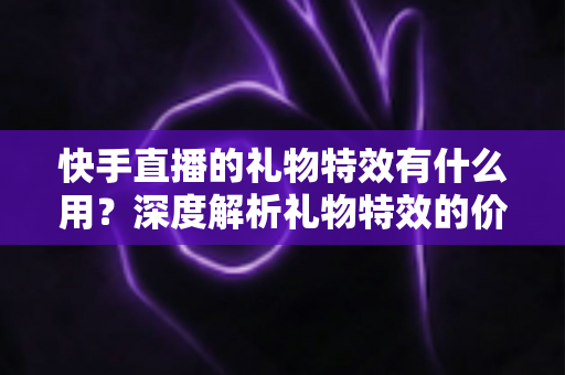 快手直播的礼物特效有什么用？深度解析礼物特效的价值、功能与使用技巧