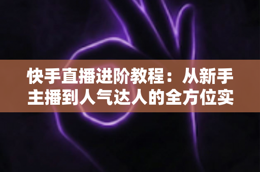 快手直播进阶教程:从新手主播到人气达人的全方位实战进阶指南 快手直播进阶教程:从新手主播到人气达人的全方位实战进阶指南