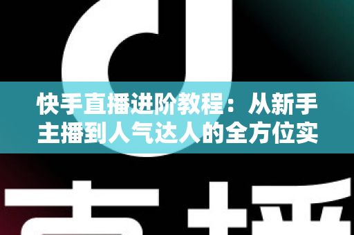 快手直播进阶教程:从新手主播到人气达人的全方位实战进阶指南 快手直播进阶教程:从新手主播到人气达人的全方位实战进阶指南