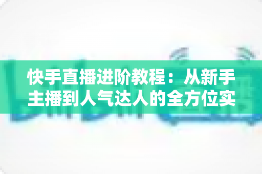 快手直播进阶教程:从新手主播到人气达人的全方位实战进阶指南 快手直播进阶教程:从新手主播到人气达人的全方位实战进阶指南
