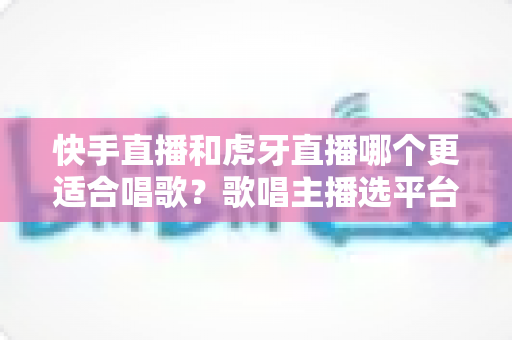 快手直播和虎牙直播哪个更适合唱歌?歌唱主播选平台深度测评与实战指南 快手直播和虎牙直播哪个更适合唱歌?歌唱主播选平台深度测评与实战指南