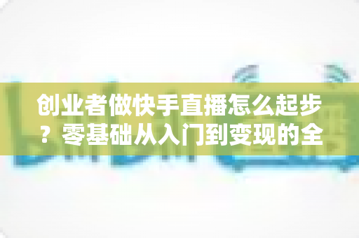 创业者做快手直播怎么起步?零基础从入门到变现的全流程实战指南 创业者做快手直播怎么起步?零基础从入门到变现的全流程实战指南
