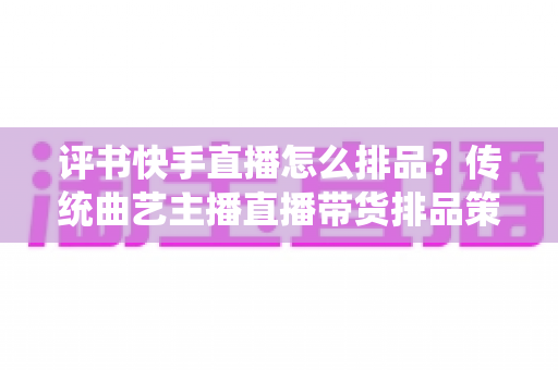 评书快手直播怎么排品？传统曲艺主播直播带货排品策略与节奏全解析