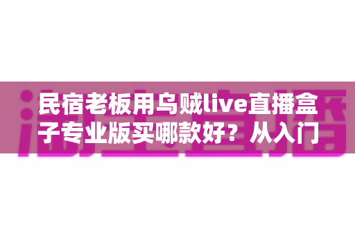 民宿老板用乌贼live直播盒子专业版买哪款好？从入门到旗舰的全场景选型指南