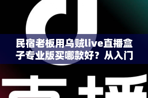 民宿老板用乌贼live直播盒子专业版买哪款好？从入门到旗舰的全场景选型指南