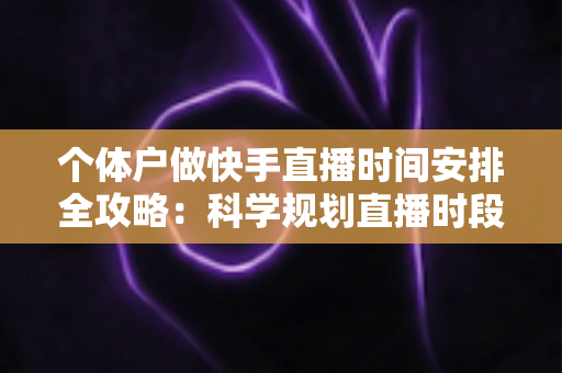 个体户做快手直播时间安排全攻略：科学规划直播时段，让小生意收获大流量