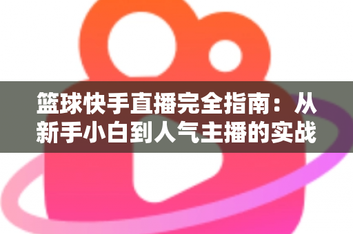 篮球快手直播完全指南:从新手小白到人气主播的实战攻略 篮球快手直播完全指南:从新手小白到人气主播的实战攻略