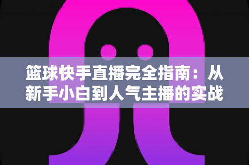 篮球快手直播完全指南:从新手小白到人气主播的实战攻略 篮球快手直播完全指南:从新手小白到人气主播的实战攻略