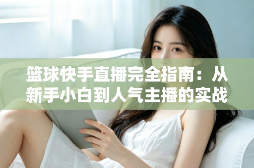 篮球快手直播完全指南:从新手小白到人气主播的实战攻略 篮球快手直播完全指南:从新手小白到人气主播的实战攻略