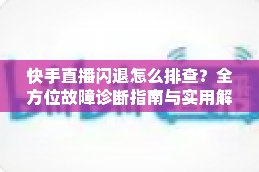 快手直播闪退怎么排查？全方位故障诊断指南与实用解决技巧助你快速恢复直播