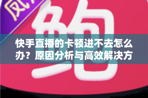 快手直播的卡顿进不去怎么办?原因分析与高效解决方法全攻略 快手直播的卡顿进不去怎么办?原因分析与高效解决方法全攻略