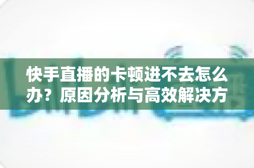 快手直播的卡顿进不去怎么办?原因分析与高效解决方法全攻略 快手直播的卡顿进不去怎么办?原因分析与高效解决方法全攻略