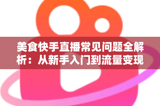 美食快手直播常见问题全解析:从新手入门到流量变现的实用避坑指南 美食快手直播常见问题全解析:从新手入门到流量变现的实用避坑指南