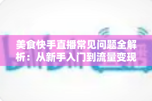 美食快手直播常见问题全解析:从新手入门到流量变现的实用避坑指南 美食快手直播常见问题全解析:从新手入门到流量变现的实用避坑指南