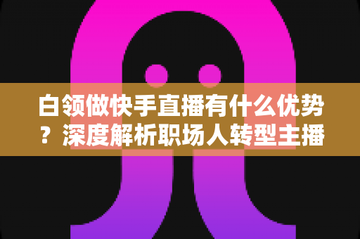白领做快手直播有什么优势?深度解析职场人转型主播的五大核心竞争力与变现路径 白领做快手直播有什么优势?深度解析职场人转型主播的五大核心竞争力与变现路径