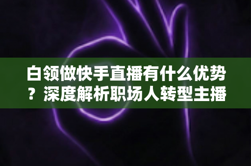 白领做快手直播有什么优势?深度解析职场人转型主播的五大核心竞争力与变现路径 白领做快手直播有什么优势?深度解析职场人转型主播的五大核心竞争力与变现路径