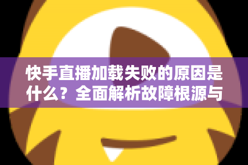 快手直播加载失败的原因是什么？全面解析故障根源与实用解决方法指南