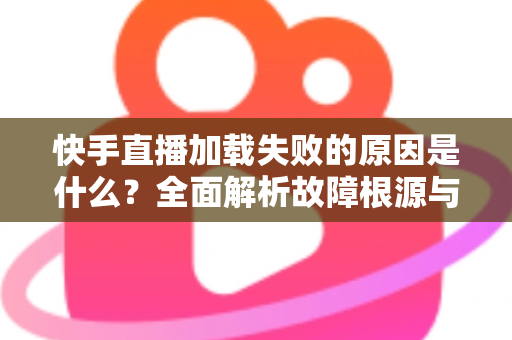 快手直播加载失败的原因是什么？全面解析故障根源与实用解决方法指南