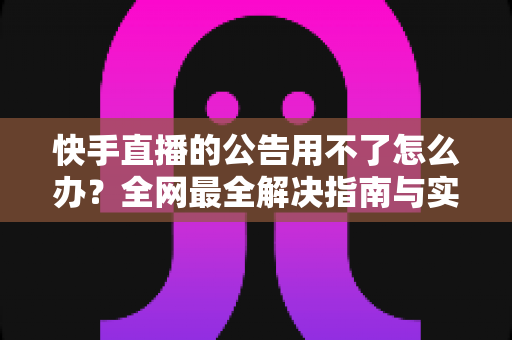 快手直播的公告用不了怎么办？全网最全解决指南与实用排查技巧