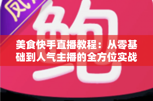 美食快手直播教程：从零基础到人气主播的全方位实战指南